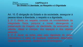 Art. 10. É obrigação do Estado e da sociedade, assegurar à
pessoa idosa a liberdade, o respeito e a dignidade,
§ 2o O direito ao respeito consiste na inviolabilidade da
integridade física, psíquica e moral, abrangendo a
preservação da imagem, da identidade, da autonomia, de
valores, idéias e crenças, dos espaços e dos objetos
pessoais.
§ 3o É dever de todos zelar pela dignidade do idoso,
colocando-o a salvo de qualquer tratamento desumano,
violento, aterrorizante, vexatório ou constrangedor.
TÍTULO II
Dos Direitos Fundamentais CAPÍTULO II
Do Direito à Liberdade, ao Respeito e à Dignidade
FCV
 