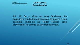 Art. 14. Se o idoso ou seus familiares não
possuírem condições econômicas de prover o seu
sustento, impõe-se ao Poder Público esse
provimento, no âmbito da assistência social.
TÍTULO II
Dos Direitos Fundamentais CAPÍTULO III
Dos Alimentos
FCV
 