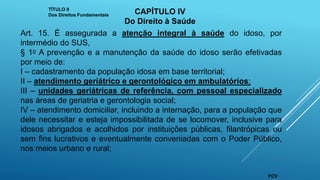 Art. 15. É assegurada a atenção integral à saúde do idoso, por
intermédio do SUS,
§ 1o A prevenção e a manutenção da saúde do idoso serão efetivadas
por meio de:
I – cadastramento da população idosa em base territorial;
II – atendimento geriátrico e gerontológico em ambulatórios;
III – unidades geriátricas de referência, com pessoal especializado
nas áreas de geriatria e gerontologia social;
IV – atendimento domiciliar, incluindo a internação, para a população que
dele necessitar e esteja impossibilitada de se locomover, inclusive para
idosos abrigados e acolhidos por instituições públicas, filantrópicas ou
sem fins lucrativos e eventualmente conveniadas com o Poder Público,
nos meios urbano e rural;
TÍTULO II
Dos Direitos Fundamentais CAPÍTULO IV
Do Direito à Saúde
FCV
 