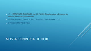 NOSSA CONVERSA DE HOJE
 LEI - ESTATUTO DO IDOSO Lei 10.741/03 Dispõe sobre o Estatuto do
Idoso e dá outras providências
 .VAMOS CONHECER UM POUCO MAIS DESTA IMPORTANTE LEI.
 ENVELHECIMENTO E VIDA
 