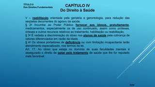 V – reabilitação orientada pela geriatria e gerontologia, para redução das
seqüelas decorrentes do agravo da saúde.
§ 2o Incumbe ao Poder Público fornecer aos idosos, gratuitamente,
medicamentos, especialmente os de uso continuado, assim como próteses,
órteses e outros recursos relativos ao tratamento, habilitação ou reabilitação.
§ 3o É vedada a discriminação do idoso nos planos de saúde pela cobrança de
valores diferenciados em razão da idade.
§ 4o Os idosos portadores de deficiência ou com limitação incapacitante terão
atendimento especializado, nos termos da lei.
Art. 17. Ao idoso que esteja no domínio de suas faculdades mentais é
assegurado o direito de optar pelo tratamento de saúde que lhe for reputado
mais favorável.
TÍTULO II
Dos Direitos Fundamentais CAPÍTULO IV
Do Direito à Saúde
FCV
 