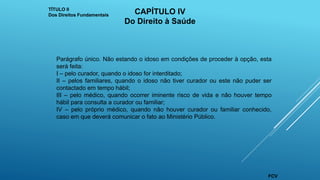 Parágrafo único. Não estando o idoso em condições de proceder à opção, esta
será feita:
I – pelo curador, quando o idoso for interditado;
II – pelos familiares, quando o idoso não tiver curador ou este não puder ser
contactado em tempo hábil;
III – pelo médico, quando ocorrer iminente risco de vida e não houver tempo
hábil para consulta a curador ou familiar;
IV – pelo próprio médico, quando não houver curador ou familiar conhecido,
caso em que deverá comunicar o fato ao Ministério Público.
TÍTULO II
Dos Direitos Fundamentais CAPÍTULO IV
Do Direito à Saúde
FCV
 
