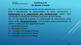 Art. 18. As instituições de saúde devem atender aos critérios mínimos
para o atendimento às necessidades do idoso, promovendo o
treinamento e a capacitação dos profissionais, assim como
orientação a cuidadores familiares e grupos de auto-ajuda.
Art. 19. Os casos de suspeita ou confirmação de maus-tratos contra
idoso serão obrigatoriamente comunicados pelos profissionais de
saúde a quaisquer dos seguintes órgãos:
I – autoridade policial;
II – Ministério Público;
III – Conselho Municipal do Idoso;
IV – Conselho Estadual do Idoso;
V – Conselho Nacional do Idoso.
TÍTULO II
Dos Direitos Fundamentais CAPÍTULO IV
Do Direito à Saúde
FCV
 