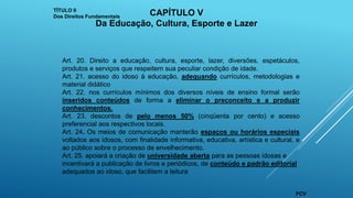 Art. 20. Direito a educação, cultura, esporte, lazer, diversões, espetáculos,
produtos e serviços que respeitem sua peculiar condição de idade.
Art. 21. acesso do idoso à educação, adequando currículos, metodologias e
material didático
Art. 22. nos currículos mínimos dos diversos níveis de ensino formal serão
inseridos conteúdos de forma a eliminar o preconceito e a produzir
conhecimentos.
Art. 23. descontos de pelo menos 50% (cinqüenta por cento) e acesso
preferencial aos respectivos locais.
Art. 24. Os meios de comunicação manterão espaços ou horários especiais
voltados aos idosos, com finalidade informativa, educativa, artística e cultural, e
ao público sobre o processo de envelhecimento.
Art. 25. apoiará a criação de universidade aberta para as pessoas idosas e
incentivará a publicação de livros e periódicos, de conteúdo e padrão editorial
adequados ao idoso, que facilitem a leitura
TÍTULO II
Dos Direitos Fundamentais CAPÍTULO V
Da Educação, Cultura, Esporte e Lazer
FCV
 