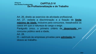 Art. 26. direito ao exercício de atividade profissional,
Art. 27. vedada a discriminação e a fixação de limite
máximo de idade, inclusive para concursos, ressalvados os
casos em que a natureza do cargo o exigir.
Parágrafo único. o primeiro critério de desempate em
concurso público será a idade,
Art. 28.
III – estímulo às empresas privadas para admissão de
idosos ao trabalho.
TÍTULO II
Dos Direitos Fundamentais CAPÍTULO VI
Da Profissionalização e do Trabalho
FCV
 