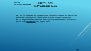 Art. 29. os benefícios de aposentadoria observarão critérios de cálculo que
preservem o valor real dos salários sobre os quais incidiram contribuição
Art. 31. as parcelas efetuadas com atraso por responsabilidade da Previdência
Social, serão atualizadas pelo mesmo índice
TÍTULO II
Dos Direitos Fundamentais CAPÍTULO VII
Da Previdência Social
FCV
 