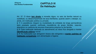 Art. 37. O idoso tem direito a moradia digna, no seio da família natural ou
substituta, ou desacompanhado de seus familiares, quando assim o desejar, ou,
ainda, em instituição pública ou privada.
§ 1o A assistência integral na modalidade de entidade de longa permanência
será prestada quando verificada inexistência de grupo familiar, casa-lar,
abandono ou carência de recursos financeiros próprios ou da família.
§ 2o Toda instituição dedicada ao atendimento ao idoso fica obrigada a manter
identificação externa visível
§ 3o As instituições que abrigarem idosos são obrigadas a manter padrões de
habitação compatíveis com alimentação e higiene.
TÍTULO II
Dos Direitos Fundamentais CAPÍTULO IX
Da Habitação
FCV
 