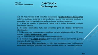 Art. 39. Aos maiores de 65 anos fica assegurada a gratuidade dos transportes
coletivos públicos urbanos e semi-urbanos, exceto nos serviços seletivos e
especiais, quando prestados paralelamente aos serviços regulares.
§ 1o Para ter acesso à gratuidade, basta que o idoso apresente qualquer
documento pessoal
§ 2o serão reservados 10% dos assentos para os idosos, devidamente
identificados
§ 3o No caso das pessoas compreendidas na faixa etária entre 60 e 65 anos,
ficará a critério da legislação local
Art. 40. no sistema de transporte coletivo interestadual
I – a reserva de 2 vagas gratuitas por veículo para idosos com renda igual ou
inferior a 2 salários-mínimos;
II – desconto de 50%, no mínimo, no valor das passagens, para os idosos que
excederem as vagas gratuitas, com renda igual ou inferior a 2 salários-mínimos.
TÍTULO II
Dos Direitos Fundamentais CAPÍTULO X
Do Transporte
FCV
 