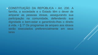 CONSTITUIÇÃO DA REPÚBLICA • Art. 230. A
família, a sociedade e o Estado têm o dever de
amparar as pessoas idosas, assegurando sua
participação na comunidade, defendendo sua
dignidade e bem-estar e garantindo-lhes o direito
à vida. • § 1º Os programas de amparo aos idosos
serão executados preferencialmente em seus
lares
 