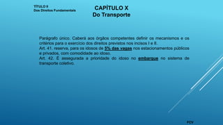 Parágrafo único. Caberá aos órgãos competentes definir os mecanismos e os
critérios para o exercício dos direitos previstos nos incisos I e II.
Art. 41. reserva, para os idosos de 5% das vagas nos estacionamentos públicos
e privados, com comodidade ao idoso.
Art. 42. É assegurada a prioridade do idoso no embarque no sistema de
transporte coletivo.
TÍTULO II
Dos Direitos Fundamentais CAPÍTULO X
Do Transporte
FCV
 
