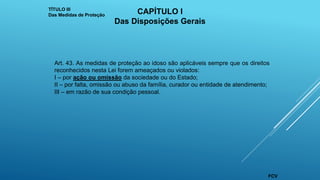 Art. 43. As medidas de proteção ao idoso são aplicáveis sempre que os direitos
reconhecidos nesta Lei forem ameaçados ou violados:
I – por ação ou omissão da sociedade ou do Estado;
II – por falta, omissão ou abuso da família, curador ou entidade de atendimento;
III – em razão de sua condição pessoal.
TÍTULO III
Das Medidas de Proteção
CAPÍTULO I
Das Disposições Gerais
FCV
 