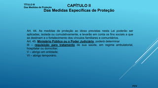 Art. 44. As medidas de proteção ao idoso previstas nesta Lei poderão ser
aplicadas, isolada ou cumulativamente, e levarão em conta os fins sociais a que
se destinam e o fortalecimento dos vínculos familiares e comunitários.
Art. 45. Ministério Público ou o Poder Judiciário, poderá determinar
III – requisição para tratamento de sua saúde, em regime ambulatorial,
hospitalar ou domiciliar;
V – abrigo em entidade;
VI – abrigo temporário.
TÍTULO III
Das Medidas de Proteção
CAPÍTULO II
Das Medidas Específicas de Proteção
FCV
 