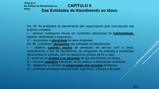 Art. 48. As entidades de atendimento são responsáveis pela manutenção das
próprias unidades
I – oferecer instalações físicas em condições adequadas de habitabilidade,
higiene, salubridade e segurança;
IV – demonstrar a idoneidade de seus dirigentes.
Art. 50. Constituem obrigações das entidades de atendimento:
I – celebrar contrato escrito de prestação de serviço com o idoso,
especificando o tipo de atendimento, as obrigações da entidade e prestações
decorrentes do contrato, com os respectivos preços, se for o caso;
II – observar os direitos e as garantias de que são titulares os idosos;
III – fornecer vestuário adequado, se for pública, e alimentação suficiente;
VI – diligenciar no sentido da preservação dos vínculos familiares;
IX – promover atividades educacionais, esportivas, culturais e de lazer;
TÍTULO IV
Da Política de Atendimento ao
Idoso
CAPÍTULO II
Das Entidades de Atendimento ao Idoso
FCV
 