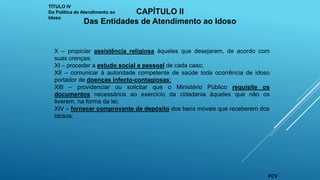 X – propiciar assistência religiosa àqueles que desejarem, de acordo com
suas crenças;
XI – proceder a estudo social e pessoal de cada caso;
XII – comunicar à autoridade competente de saúde toda ocorrência de idoso
portador de doenças infecto-contagiosas;
XIII – providenciar ou solicitar que o Ministério Público requisite os
documentos necessários ao exercício da cidadania àqueles que não os
tiverem, na forma da lei;
XIV – fornecer comprovante de depósito dos bens móveis que receberem dos
idosos;
TÍTULO IV
Da Política de Atendimento ao
Idoso
CAPÍTULO II
Das Entidades de Atendimento ao Idoso
FCV
 