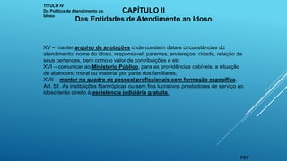 XV – manter arquivo de anotações onde constem data e circunstâncias do
atendimento, nome do idoso, responsável, parentes, endereços, cidade, relação de
seus pertences, bem como o valor de contribuições e etc
XVI – comunicar ao Ministério Público, para as providências cabíveis, a situação
de abandono moral ou material por parte dos familiares;
XVII – manter no quadro de pessoal profissionais com formação específica.
Art. 51. As instituições filantrópicas ou sem fins lucrativos prestadoras de serviço ao
idoso terão direito à assistência judiciária gratuita.
TÍTULO IV
Da Política de Atendimento ao
Idoso
CAPÍTULO II
Das Entidades de Atendimento ao Idoso
FCV
 