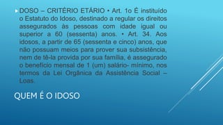 QUEM É O IDOSO
DOSO – CRITÉRIO ETÁRIO • Art. 1o É instituído
o Estatuto do Idoso, destinado a regular os direitos
assegurados às pessoas com idade igual ou
superior a 60 (sessenta) anos. • Art. 34. Aos
idosos, a partir de 65 (sessenta e cinco) anos, que
não possuam meios para prover sua subsistência,
nem de tê-la provida por sua família, é assegurado
o benefício mensal de 1 (um) salário- mínimo, nos
termos da Lei Orgânica da Assistência Social –
Loas.
 