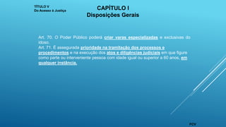 Art. 70. O Poder Público poderá criar varas especializadas e exclusivas do
idoso.
Art. 71. É assegurada prioridade na tramitação dos processos e
procedimentos e na execução dos atos e diligências judiciais em que figure
como parte ou interveniente pessoa com idade igual ou superior a 60 anos, em
qualquer instância.
TÍTULO V
Do Acesso à Justiça
CAPÍTULO I
Disposições Gerais
FCV
 