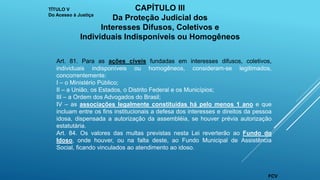 Art. 81. Para as ações cíveis fundadas em interesses difusos, coletivos,
individuais indisponíveis ou homogêneos, consideram-se legitimados,
concorrentemente:
I – o Ministério Público;
II – a União, os Estados, o Distrito Federal e os Municípios;
III – a Ordem dos Advogados do Brasil;
IV – as associações legalmente constituídas há pelo menos 1 ano e que
incluam entre os fins institucionais a defesa dos interesses e direitos da pessoa
idosa, dispensada a autorização da assembléia, se houver prévia autorização
estatutária.
Art. 84. Os valores das multas previstas nesta Lei reverterão ao Fundo do
Idoso, onde houver, ou na falta deste, ao Fundo Municipal de Assistência
Social, ficando vinculados ao atendimento ao idoso.
TÍTULO V
Do Acesso à Justiça
CAPÍTULO III
Da Proteção Judicial dos
Interesses Difusos, Coletivos e
Individuais Indisponíveis ou Homogêneos
FCV
 