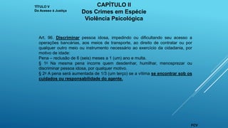 Art. 96. Discriminar pessoa idosa, impedindo ou dificultando seu acesso a
operações bancárias, aos meios de transporte, ao direito de contratar ou por
qualquer outro meio ou instrumento necessário ao exercício da cidadania, por
motivo de idade:
Pena – reclusão de 6 (seis) meses a 1 (um) ano e multa.
§ 1o Na mesma pena incorre quem desdenhar, humilhar, menosprezar ou
discriminar pessoa idosa, por qualquer motivo.
§ 2o A pena será aumentada de 1/3 (um terço) se a vítima se encontrar sob os
cuidados ou responsabilidade do agente.
TÍTULO V
Do Acesso à Justiça
CAPÍTULO II
Dos Crimes em Espécie
Violência Psicológica
FCV
 