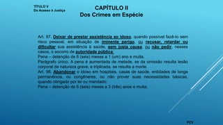 Art. 97. Deixar de prestar assistência ao idoso, quando possível fazê-lo sem
risco pessoal, em situação de iminente perigo, ou recusar, retardar ou
dificultar sua assistência à saúde, sem justa causa, ou não pedir, nesses
casos, o socorro de autoridade pública:
Pena – detenção de 6 (seis) meses a 1 (um) ano e multa.
Parágrafo único. A pena é aumentada de metade, se da omissão resulta lesão
corporal de natureza grave, e triplicada, se resulta a morte.
Art. 98. Abandonar o idoso em hospitais, casas de saúde, entidades de longa
permanência, ou congêneres, ou não prover suas necessidades básicas,
quando obrigado por lei ou mandado:
Pena – detenção de 6 (seis) meses a 3 (três) anos e multa.
TÍTULO V
Do Acesso à Justiça
CAPÍTULO II
Dos Crimes em Espécie
FCV
 