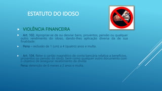 ESTATUTO DO IDOSO
 VIOLÊNCIA FINANCEIRA
 Art. 102. Apropriar-se de ou desviar bens, proventos, pensão ou qualquer
outro rendimento do idoso, dando-lhes aplicação diversa da de sua
finalidade:
 Pena – reclusão de 1 (um) a 4 (quatro) anos e multa.
 Art. 104. Reter o cartão magnético de conta bancária relativa a benefícios,
proventos ou pensão do idoso, bem como qualquer outro documento com
o objetivo de assegurar recebimento de dívida:
Pena: detenção de 6 meses a 2 anos e multa.
 