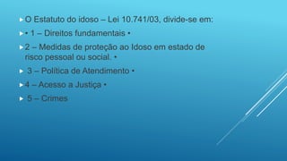 O Estatuto do idoso – Lei 10.741/03, divide-se em:
• 1 – Direitos fundamentais •
2 – Medidas de proteção ao Idoso em estado de
risco pessoal ou social. •
 3 – Política de Atendimento •
4 – Acesso a Justiça •
 5 – Crimes
 