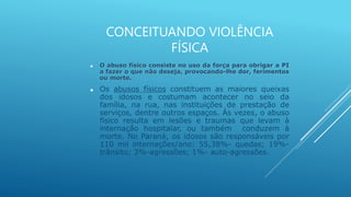 CONCEITUANDO VIOLÊNCIA
FÍSICA
 O abuso físico consiste no uso da força para obrigar a PI
a fazer o que não deseja, provocando-lhe dor, ferimentos
ou morte.
 Os abusos físicos constituem as maiores queixas
dos idosos e costumam acontecer no seio da
família, na rua, nas instituições de prestação de
serviços, dentre outros espaços. Às vezes, o abuso
físico resulta em lesões e traumas que levam à
internação hospitalar, ou também conduzem à
morte. No Paraná, os idosos são responsáveis por
110 mil internações/ano: 55,38%- quedas; 19%-
trânsito; 3%-agressões; 1%- auto-agressões.
 