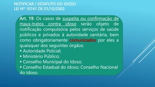 NOTIFICAR / ESTATUTO DO IDOSO
LEI Nº 10741 DE 01/10/2003
Art. 19: Os casos de suspeita ou confirmação de
maus-tratos contra idoso serão objeto de
notificação compulsória pelos serviços de saúde
públicos e privados à autoridade sanitária, bem
como obrigatoriamente comunicados por eles a
quaisquer dos seguintes órgãos:
 Autoridade Policial;
 Ministério Público;
 Conselho Municipal do Idoso;
 Conselho Estadual do Idoso; Conselho Nacional
do Idoso.
 