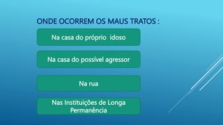 ONDE OCORREM OS MAUS TRATOS :
Na casa do possível agressor
Na rua
Na casa do próprio idoso
Nas Instituições de Longa
Permanência
 
