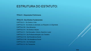 ESTRUTURA DO ESTATUTO:
TÍTULO I - Disposições Preliminares
TÍTULO II - Dos Direitos Fundamentais
CAPÍTULO I - Do Direito à Vida
CAPÍTULO II - Do Direito à Liberdade, ao Respeito e à Dignidade
CAPÍTULO III - Dos Alimentos
CAPÍTULO IV - Do Direito à Saúde
CAPÍTULO V - Da Educação, Cultura, Esporte e Lazer
CAPÍTULO VI - Da Profissionalização e do Trabalho
CAPÍTULO VII - Da Previdência Social
CAPÍTULO VIII - Da Assistência Social
CAPÍTULO IX - Da Habitação
CAPÍTULO X- Do Transporte
FCV
 