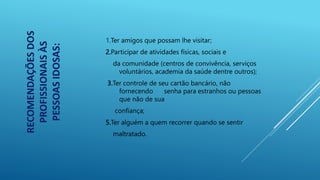1.Ter amigos que possam lhe visitar;
2.Participar de atividades físicas, sociais e
da comunidade (centros de convivência, serviços
voluntários, academia da saúde dentre outros);
3.Ter controle de seu cartão bancário, não
fornecendo senha para estranhos ou pessoas
que não de sua
confiança;
5.Ter alguém a quem recorrer quando se sentir
maltratado.
RECOMENDAÇÕES
DOS
PROFISSIONAIS
ÀS
PESSOAS
IDOSAS:
 