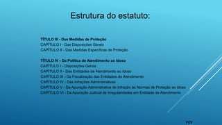 Estrutura do estatuto:
TÍTULO III - Das Medidas de Proteção
CAPÍTULO I - Das Disposições Gerais
CAPÍTULO II - Das Medidas Específicas de Proteção
TÍTULO IV - Da Política de Atendimento ao Idoso
CAPÍTULO I - Disposições Gerais
CAPÍTULO II - Das Entidades de Atendimento ao Idoso
CAPÍTULO III - Da Fiscalização das Entidades de Atendimento
CAPÍTULO IV - Das Infrações Administrativas
CAPÍTULO V - Da Apuração Administrativa de Infração às Normas de Proteção ao idoso
CAPÍTULO VI - Da Apuração Judicial de Irregularidades em Entidade de Atendimento
FCV
 