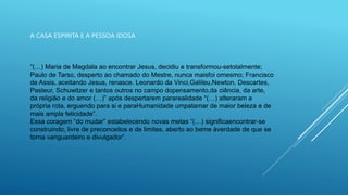 A CASA ESPIRITA E A PESSOA IDOSA
“(…) Maria de Magdala ao encontrar Jesus, decidiu e transformou-setotalmente;
Paulo de Tarso, desperto ao chamado do Mestre, nunca maisfoi omesmo; Francisco
de Assis, aceitando Jesus, renasce. Leonardo da Vinci,Galileu,Newton, Descartes,
Pasteur, Schuwitzer e tantos outros no campo dopensamento,da ciência, da arte,
da religião e do amor (…)” após despertarem pararealidade “(…) alteraram a
própria rota, erguendo para si e paraHumanidade umpatamar de maior beleza e de
mais ampla felicidade”.
Essa coragem “do mudar” estabelecendo novas metas “(…) significaencontrar-se
construindo, livre de preconceitos e de limites, aberto ao beme àverdade de que se
torna vanguardeiro e divulgador”.
 