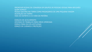 PROMOVER RODAS DE CONVERSA EM GRUPOS DE PESSOAS IDOSAS PARA REFLEXÃO
QUEM SOMOS?
NOSSO DESTINO NA TERRA COMO PASSAGEIROS DE UMA PEQUENA VIAGEM
ACEITAÇÃO DO TEMPO
VIDA DO ESPIRITO E O A VIDA DA MATÉRIA
ESPAÇOS DE ACOLHIMENTO
OFICINAS DE TRABALHO PARA MÃOS OPEROSAS
ESPAÇO PARA ESCUTA AFETUOSAS
ESPAÇO DE CUIDADO E PROTEÇÃO
 