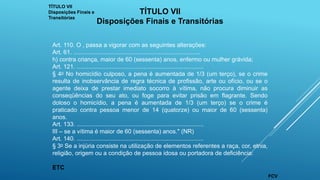 TÍTULO VII
Disposições Finais e
Transitórias
TÍTULO VII
Disposições Finais e Transitórias
Art. 110. O , passa a vigorar com as seguintes alterações:
Art. 61. ............................................................................
h) contra criança, maior de 60 (sessenta) anos, enfermo ou mulher grávida;
Art. 121. ............................................................................
§ 4o No homicídio culposo, a pena é aumentada de 1/3 (um terço), se o crime
resulta de inobservância de regra técnica de profissão, arte ou ofício, ou se o
agente deixa de prestar imediato socorro à vítima, não procura diminuir as
conseqüências do seu ato, ou foge para evitar prisão em flagrante. Sendo
doloso o homicídio, a pena é aumentada de 1/3 (um terço) se o crime é
praticado contra pessoa menor de 14 (quatorze) ou maior de 60 (sessenta)
anos.
Art. 133. ............................................................................
III – se a vítima é maior de 60 (sessenta) anos." (NR)
Art. 140. ............................................................................
§ 3o Se a injúria consiste na utilização de elementos referentes a raça, cor, etnia,
religião, origem ou a condição de pessoa idosa ou portadora de deficiência:
ETC
FCV
 