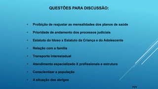 • Proibição de reajustar as mensalidades dos planos de saúde
• Prioridade de andamento dos processos judiciais
• Estatuto do Idoso x Estatuto da Criança e do Adolescente
• Relação com a família
• Transporte interestadual
• Atendimento especializado X profissionais e estrutura
• Conscientizar a população
• A situação dos abrigos
QUESTÕES PARA DISCUSSÃO:
FCV
 