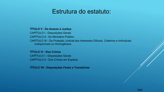 Estrutura do estatuto:
TÍTULO V - Do Acesso à Justiça
CAPÍTULO I - Disposições Gerais
CAPÍTULO II - Do Ministério Público
CAPÍTULO III - Da Proteção Judicial dos Interesses Difusos, Coletivos e Individuais
Indisponíveis ou Homogêneos
TÍTULO VI - Dos Crimes
CAPÍTULO I - Disposições Gerais
CAPÍTULO II - Dos Crimes em Espécie
TÍTULO VII - Disposições Finais e Transitórias
FCV
 