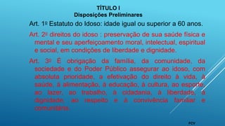 Art. 1o Estatuto do Idoso: idade igual ou superior a 60 anos.
Art. 2o direitos do idoso : preservação de sua saúde física e
mental e seu aperfeiçoamento moral, intelectual, espiritual
e social, em condições de liberdade e dignidade.
Art. 3o É obrigação da família, da comunidade, da
sociedade e do Poder Público assegurar ao idoso, com
absoluta prioridade, a efetivação do direito à vida, à
saúde, à alimentação, à educação, à cultura, ao esporte,
ao lazer, ao trabalho, à cidadania, à liberdade, à
dignidade, ao respeito e à convivência familiar e
comunitária.
TÍTULO I
Disposições Preliminares
FCV
 