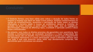 Concluindo
• O Estatuto formou uma base sólida para cobrar a atuação de todos frente ao
amparo e respeito que deve ser dado a esse público. Ampliou conhecimentos no
campo do envelhecimento, aumentou a percepção de todos sobre os direitos
afiançados a terceira idade e inovou ao estabelecer deveres e medidas de
punição há quem violá-los. A partir desse marco legal, atos de negligência,
discriminação, violência de diferença tipos, crueldade e opressão contra o idoso
foram criminalizados.
• No entanto, nem todos os direitos previstos são garantidos com veemência. Sem
dúvidas o envelhecimento da sociedade brasileira e a maior longevidade das
pessoas idosas são um desafio, mas é incontestável o avanço que o regulamento
em destaque representa e a nossa participação social é elemento decisivo para
que tudo o que está prescrito nesse texto seja devidamente cumprido, não
permitindo que o retrocesso nos alcance.
 
