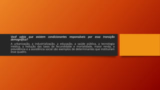Você sabia que existem condicionantes responsáveis por essa transição
demográfica?
A urbanização, a industrialização, a educação, a saúde pública, a tecnologia
médica, a redução das taxas de fecundidade e mortalidade, maior renda, a
previdência e a assistência social são exemplos de determinantes que instituíram
esse quadro.
 