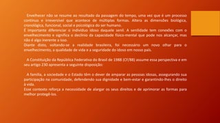 Envelhecer não se resume ao resultado da passagem do tempo, uma vez que é um processo
contínuo e irreversível que acontece de múltiplas formas. Altera as dimensões biológica,
cronológica, funcional, social e psicológica do ser humano.
É importante diferenciar o indivíduo idoso daquele senil. A senilidade tem conexões com o
envelhecimento e significa o declínio da capacidade físico-mental que pode nos alcançar, mas
não é algo inerente a isso.
Diante disto, voltando-se a realidade brasileira, foi necessário um novo olhar para o
envelhecimento, a qualidade de vida e a seguridade do idoso em nosso país.
A Constituição da República Federativa do Brasil de 1988 (CF/88) assume essa perspectiva e em
seu artigo 230 apresenta a seguinte disposição:
A família, a sociedade e o Estado têm o dever de amparar as pessoas idosas, assegurando sua
participação na comunidade, defendendo sua dignidade e bem-estar e garantindo-lhes o direito
à vida.
Esse contexto reforça a necessidade de alargar os seus direitos e de aprimorar as formas para
melhor protegê-los.
 