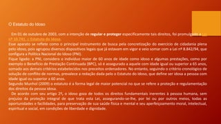 O Estatuto do Idoso
Em 01 de outubro de 2003, com a intenção de regular e proteger especificamente tais direitos, foi promulgado a Lei
nº 10.741, o Estatuto do Idoso.
Esse aparato se reflete como o principal instrumento de busca pela concretização do exercício de cidadania plena
pelo idoso, pois agrupou diversos dispositivos legais que já estavam em vigor e veio somar com a Lei nº 8.842/94, que
configura a Política Nacional do Idoso (PNI).
Fique ligado: a PNI, considera o indivíduo maior de 60 anos de idade como idoso e algumas prestações, como por
exemplo o Benefício de Prestação Continuada (BPC), só é assegurado a aquele com idade igual ou superior a 65 anos,
somado aos demais critérios estabelecidos nos preceitos ordenadores. No entanto, seguindo o critério cronológico de
solução de conflito de normas, prevalece a redação dada pelo o Estatuto do Idoso, que define ser idosa a pessoa com
idade igual ou superior a 60 anos.
Segundo Munhol (2009) o estatuto é a forma legal de maior potencial no que se refere a proteção e regulamentação
dos direitos da pessoa idosa.
De acordo com seu artigo 2º, o idoso goza de todos os direitos fundamentais inerentes à pessoa humana, sem
prejuízo da proteção integral de que trata esta Lei, assegurando-se-lhe, por lei ou por outros meios, todas as
oportunidades e facilidades, para preservação de sua saúde física e mental e seu aperfeiçoamento moral, intelectual,
espiritual e social, em condições de liberdade e dignidade.
 