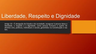Liberdade, Respeito e Dignidade
Artigo 10 – É obrigação do Estado e da sociedade, assegurar à pessoa idosa a
liberdade, o respeito e a dignidade, como pessoa humana e sujeito de
direitos civis, políticos, individuais e sociais, garantidos na Constituição e nas
leis.
 