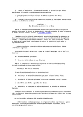 IV – serviço de identificação e localização de parentes ou responsáveis por idosos
abandonados em hospitais e instituições de longa permanência;
V – proteção jurídico-social por entidades de defesa dos direitos dos idosos;
VI – mobilização da opinião pública no sentido da participação dos diversos segmentos da
sociedade no atendimento do idoso.
CAPÍTULO II
Das Entidades de Atendimento ao Idoso
Art. 48. As entidades de atendimento são responsáveis pela manutenção das próprias
unidades, observadas as normas de planejamento e execução emanadas do órgão competente
da Política Nacional do Idoso, conforme a Lei no 8.842, de 1994.
Parágrafo único. As entidades governamentais e não-governamentais de assistência ao
idoso ficam sujeitas à inscrição de seus programas, junto ao órgão competente da Vigilância
Sanitária e Conselho Municipal da Pessoa Idosa, e em sua falta, junto ao Conselho Estadual
ou Nacional da Pessoa Idosa, especificando os regimes de atendimento, observados os
seguintes requisitos:
I – oferecer instalações físicas em condições adequadas de habitabilidade, higiene,
salubridade e segurança;
II – apresentar objetivos estatutários e plano de trabalho compatíveis com os princípios
desta Lei;
III – estar regularmente constituída;
IV – demonstrar a idoneidade de seus dirigentes.
Art. 49. As entidades que desenvolvam programas de institucionalização de longa
permanência adotarão os seguintes princípios:
I – preservação dos vínculos familiares;
II – atendimento personalizado e em pequenos grupos;
III – manutenção do idoso na mesma instituição, salvo em caso de força maior;
IV – participação do idoso nas atividades comunitárias, de caráter interno e externo;
V – observância dos direitos e garantias dos idosos;
VI – preservação da identidade do idoso e oferecimento de ambiente de respeito e
dignidade.
Parágrafo único. O dirigente de instituição prestadora de atendimento ao idoso responderá
civil e criminalmente pelos atos que praticar em detrimento do idoso, sem prejuízo das sanções
administrativas.
Art. 50. Constituem obrigações das entidades de atendimento:
I – celebrar contrato escrito de prestação de serviço com o idoso, especificando o tipo de
atendimento, as obrigações da entidade e prestações decorrentes do contrato, com os
respectivos preços, se for o caso;
 