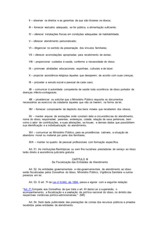 II – observar os direitos e as garantias de que são titulares os idosos;
III – fornecer vestuário adequado, se for pública, e alimentação suficiente;
IV – oferecer instalações físicas em condições adequadas de habitabilidade;
V – oferecer atendimento personalizado;
VI – diligenciar no sentido da preservação dos vínculos familiares;
VII – oferecer acomodações apropriadas para recebimento de visitas;
VIII – proporcionar cuidados à saúde, conforme a necessidade do idoso;
IX – promover atividades educacionais, esportivas, culturais e de lazer;
X – propiciar assistência religiosa àqueles que desejarem, de acordo com suas crenças;
XI – proceder a estudo social e pessoal de cada caso;
XII – comunicar à autoridade competente de saúde toda ocorrência de idoso portador de
doenças infecto-contagiosas;
XIII – providenciar ou solicitar que o Ministério Público requisite os documentos
necessários ao exercício da cidadania àqueles que não os tiverem, na forma da lei;
XIV – fornecer comprovante de depósito dos bens móveis que receberem dos idosos;
XV – manter arquivo de anotações onde constem data e circunstâncias do atendimento,
nome do idoso, responsável, parentes, endereços, cidade, relação de seus pertences, bem
como o valor de contribuições, e suas alterações, se houver, e demais dados que possibilitem
sua identificação e a individualização do atendimento;
XVI – comunicar ao Ministério Público, para as providências cabíveis, a situação de
abandono moral ou material por parte dos familiares;
XVII – manter no quadro de pessoal profissionais com formação específica.
Art. 51. As instituições filantrópicas ou sem fins lucrativos prestadoras de serviço ao idoso
terão direito à assistência judiciária gratuita.
CAPÍTULO III
Da Fiscalização das Entidades de Atendimento
Art. 52. As entidades governamentais e não-governamentais de atendimento ao idoso
serão fiscalizadas pelos Conselhos do Idoso, Ministério Público, Vigilância Sanitária e outros
previstos em lei.
Art. 53. O art. 7o da Lei no 8.842, de 1994, passa a vigorar com a seguinte redação:
"Art. 7o Compete aos Conselhos de que trata o art. 6o desta Lei a supervisão, o
acompanhamento, a fiscalização e a avaliação da política nacional do idoso, no âmbito das
respectivas instâncias político-administrativas." (NR)
Art. 54. Será dada publicidade das prestações de contas dos recursos públicos e privados
recebidos pelas entidades de atendimento.
 