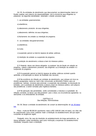 Art. 55. As entidades de atendimento que descumprirem as determinações desta Lei
ficarão sujeitas, sem prejuízo da responsabilidade civil e criminal de seus dirigentes ou
prepostos, às seguintes penalidades, observado o devido processo legal:
I – as entidades governamentais:
a) advertência;
b) afastamento provisório de seus dirigentes;
c) afastamento definitivo de seus dirigentes;
d) fechamento de unidade ou interdição de programa;
II – as entidades não-governamentais:
a) advertência;
b) multa;
c) suspensão parcial ou total do repasse de verbas públicas;
d) interdição de unidade ou suspensão de programa;
e) proibição de atendimento a idosos a bem do interesse público.
§ 1o Havendo danos aos idosos abrigados ou qualquer tipo de fraude em relação ao
programa, caberá o afastamento provisório dos dirigentes ou a interdição da unidade e a
suspensão do programa.
§ 2o A suspensão parcial ou total do repasse de verbas públicas ocorrerá quando
verificada a má aplicação ou desvio de finalidade dos recursos.
§ 3o Na ocorrência de infração por entidade de atendimento, que coloque em risco os
direitos assegurados nesta Lei, será o fato comunicado ao Ministério Público, para as
providências cabíveis, inclusive para promover a suspensão das atividades ou dissolução da
entidade, com a proibição de atendimento a idosos a bem do interesse público, sem prejuízo
das providências a serem tomadas pela Vigilância Sanitária.
§ 4o Na aplicação das penalidades, serão consideradas a natureza e a gravidade da
infração cometida, os danos que dela provierem para o idoso, as circunstâncias agravantes ou
atenuantes e os antecedentes da entidade.
CAPÍTULO IV
Das Infrações Administrativas
Art. 56. Deixar a entidade de atendimento de cumprir as determinações do art. 50 desta
Lei:
Pena – multa de R$ 500,00 (quinhentos reais) a R$ 3.000,00 (três mil reais), se o fato não
for caracterizado como crime, podendo haver a interdição do estabelecimento até que sejam
cumpridas as exigências legais.
Parágrafo único. No caso de interdição do estabelecimento de longa permanência, os
idosos abrigados serão transferidos para outra instituição, a expensas do estabelecimento
interditado, enquanto durar a interdição.
 