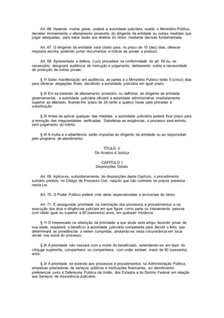 Art. 66. Havendo motivo grave, poderá a autoridade judiciária, ouvido o Ministério Público,
decretar liminarmente o afastamento provisório do dirigente da entidade ou outras medidas que
julgar adequadas, para evitar lesão aos direitos do idoso, mediante decisão fundamentada.
Art. 67. O dirigente da entidade será citado para, no prazo de 10 (dez) dias, oferecer
resposta escrita, podendo juntar documentos e indicar as provas a produzir.
Art. 68. Apresentada a defesa, o juiz procederá na conformidade do art. 69 ou, se
necessário, designará audiência de instrução e julgamento, deliberando sobre a necessidade
de produção de outras provas.
§ 1o Salvo manifestação em audiência, as partes e o Ministério Público terão 5 (cinco) dias
para oferecer alegações finais, decidindo a autoridade judiciária em igual prazo.
§ 2o Em se tratando de afastamento provisório ou definitivo de dirigente de entidade
governamental, a autoridade judiciária oficiará a autoridade administrativa imediatamente
superior ao afastado, fixando-lhe prazo de 24 (vinte e quatro) horas para proceder à
substituição.
§ 3o Antes de aplicar qualquer das medidas, a autoridade judiciária poderá fixar prazo para
a remoção das irregularidades verificadas. Satisfeitas as exigências, o processo será extinto,
sem julgamento do mérito.
§ 4o A multa e a advertência serão impostas ao dirigente da entidade ou ao responsável
pelo programa de atendimento.
TÍTULO V
Do Acesso à Justiça
CAPÍTULO I
Disposições Gerais
Art. 69. Aplica-se, subsidiariamente, às disposições deste Capítulo, o procedimento
sumário previsto no Código de Processo Civil, naquilo que não contrarie os prazos previstos
nesta Lei.
Art. 70. O Poder Público poderá criar varas especializadas e exclusivas do idoso.
Art. 71. É assegurada prioridade na tramitação dos processos e procedimentos e na
execução dos atos e diligências judiciais em que figure como parte ou interveniente pessoa
com idade igual ou superior a 60 (sessenta) anos, em qualquer instância.
§ 1o O interessado na obtenção da prioridade a que alude este artigo, fazendo prova de
sua idade, requererá o benefício à autoridade judiciária competente para decidir o feito, que
determinará as providências a serem cumpridas, anotando-se essa circunstância em local
visível nos autos do processo.
§ 2o A prioridade não cessará com a morte do beneficiado, estendendo-se em favor do
cônjuge supérstite, companheiro ou companheira, com união estável, maior de 60 (sessenta)
anos.
§ 3o A prioridade se estende aos processos e procedimentos na Administração Pública,
empresas prestadoras de serviços públicos e instituições financeiras, ao atendimento
preferencial junto à Defensoria Publica da União, dos Estados e do Distrito Federal em relação
aos Serviços de Assistência Judiciária.
 