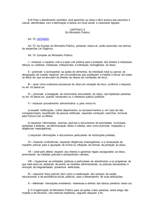 § 4o Para o atendimento prioritário será garantido ao idoso o fácil acesso aos assentos e
caixas, identificados com a destinação a idosos em local visível e caracteres legíveis.
CAPÍTULO II
Do Ministério Público
Art. 72. (VETADO)
Art. 73. As funções do Ministério Público, previstas nesta Lei, serão exercidas nos termos
da respectiva Lei Orgânica.
Art. 74. Compete ao Ministério Público:
I – instaurar o inquérito civil e a ação civil pública para a proteção dos direitos e interesses
difusos ou coletivos, individuais indisponíveis e individuais homogêneos do idoso;
II – promover e acompanhar as ações de alimentos, de interdição total ou parcial, de
designação de curador especial, em circunstâncias que justifiquem a medida e oficiar em todos
os feitos em que se discutam os direitos de idosos em condições de risco;
III – atuar como substituto processual do idoso em situação de risco, conforme o disposto
no art. 43 desta Lei;
IV – promover a revogação de instrumento procuratório do idoso, nas hipóteses previstas
no art. 43 desta Lei, quando necessário ou o interesse público justificar;
V – instaurar procedimento administrativo e, para instruí-lo:
a) expedir notificações, colher depoimentos ou esclarecimentos e, em caso de não
comparecimento injustificado da pessoa notificada, requisitar condução coercitiva, inclusive
pela Polícia Civil ou Militar;
b) requisitar informações, exames, perícias e documentos de autoridades municipais,
estaduais e federais, da administração direta e indireta, bem como promover inspeções e
diligências investigatórias;
c) requisitar informações e documentos particulares de instituições privadas;
VI – instaurar sindicâncias, requisitar diligências investigatórias e a instauração de
inquérito policial, para a apuração de ilícitos ou infrações às normas de proteção ao idoso;
VII – zelar pelo efetivo respeito aos direitos e garantias legais assegurados ao idoso,
promovendo as medidas judiciais e extrajudiciais cabíveis;
VIII – inspecionar as entidades públicas e particulares de atendimento e os programas de
que trata esta Lei, adotando de pronto as medidas administrativas ou judiciais necessárias à
remoção de irregularidades porventura verificadas;
IX – requisitar força policial, bem como a colaboração dos serviços de saúde,
educacionais e de assistência social, públicos, para o desempenho de suas atribuições;
X – referendar transações envolvendo interesses e direitos dos idosos previstos nesta Lei.
§ 1o A legitimação do Ministério Público para as ações cíveis previstas neste artigo não
impede a de terceiros, nas mesmas hipóteses, segundo dispuser a lei.
 