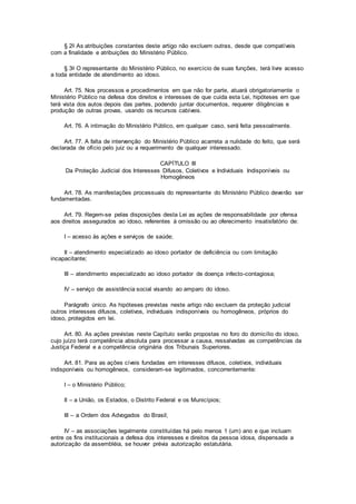 § 2o As atribuições constantes deste artigo não excluem outras, desde que compatíveis
com a finalidade e atribuições do Ministério Público.
§ 3o O representante do Ministério Público, no exercício de suas funções, terá livre acesso
a toda entidade de atendimento ao idoso.
Art. 75. Nos processos e procedimentos em que não for parte, atuará obrigatoriamente o
Ministério Público na defesa dos direitos e interesses de que cuida esta Lei, hipóteses em que
terá vista dos autos depois das partes, podendo juntar documentos, requerer diligências e
produção de outras provas, usando os recursos cabíveis.
Art. 76. A intimação do Ministério Público, em qualquer caso, será feita pessoalmente.
Art. 77. A falta de intervenção do Ministério Público acarreta a nulidade do feito, que será
declarada de ofício pelo juiz ou a requerimento de qualquer interessado.
CAPÍTULO III
Da Proteção Judicial dos Interesses Difusos, Coletivos e Individuais Indisponíveis ou
Homogêneos
Art. 78. As manifestações processuais do representante do Ministério Público deverão ser
fundamentadas.
Art. 79. Regem-se pelas disposições desta Lei as ações de responsabilidade por ofensa
aos direitos assegurados ao idoso, referentes à omissão ou ao oferecimento insatisfatório de:
I – acesso às ações e serviços de saúde;
II – atendimento especializado ao idoso portador de deficiência ou com limitação
incapacitante;
III – atendimento especializado ao idoso portador de doença infecto-contagiosa;
IV – serviço de assistência social visando ao amparo do idoso.
Parágrafo único. As hipóteses previstas neste artigo não excluem da proteção judicial
outros interesses difusos, coletivos, individuais indisponíveis ou homogêneos, próprios do
idoso, protegidos em lei.
Art. 80. As ações previstas neste Capítulo serão propostas no foro do domicílio do idoso,
cujo juízo terá competência absoluta para processar a causa, ressalvadas as competências da
Justiça Federal e a competência originária dos Tribunais Superiores.
Art. 81. Para as ações cíveis fundadas em interesses difusos, coletivos, individuais
indisponíveis ou homogêneos, consideram-se legitimados, concorrentemente:
I – o Ministério Público;
II – a União, os Estados, o Distrito Federal e os Municípios;
III – a Ordem dos Advogados do Brasil;
IV – as associações legalmente constituídas há pelo menos 1 (um) ano e que incluam
entre os fins institucionais a defesa dos interesses e direitos da pessoa idosa, dispensada a
autorização da assembléia, se houver prévia autorização estatutária.
 