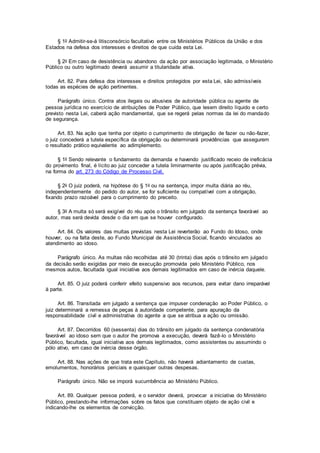 § 1o Admitir-se-á litisconsórcio facultativo entre os Ministérios Públicos da União e dos
Estados na defesa dos interesses e direitos de que cuida esta Lei.
§ 2o Em caso de desistência ou abandono da ação por associação legitimada, o Ministério
Público ou outro legitimado deverá assumir a titularidade ativa.
Art. 82. Para defesa dos interesses e direitos protegidos por esta Lei, são admissíveis
todas as espécies de ação pertinentes.
Parágrafo único. Contra atos ilegais ou abusivos de autoridade pública ou agente de
pessoa jurídica no exercício de atribuições de Poder Público, que lesem direito líquido e certo
previsto nesta Lei, caberá ação mandamental, que se regerá pelas normas da lei do mandado
de segurança.
Art. 83. Na ação que tenha por objeto o cumprimento de obrigação de fazer ou não-fazer,
o juiz concederá a tutela específica da obrigação ou determinará providências que assegurem
o resultado prático equivalente ao adimplemento.
§ 1o Sendo relevante o fundamento da demanda e havendo justificado receio de ineficácia
do provimento final, é lícito ao juiz conceder a tutela liminarmente ou após justificação prévia,
na forma do art. 273 do Código de Processo Civil.
§ 2o O juiz poderá, na hipótese do § 1o ou na sentença, impor multa diária ao réu,
independentemente do pedido do autor, se for suficiente ou compatível com a obrigação,
fixando prazo razoável para o cumprimento do preceito.
§ 3o A multa só será exigível do réu após o trânsito em julgado da sentença favorável ao
autor, mas será devida desde o dia em que se houver configurado.
Art. 84. Os valores das multas previstas nesta Lei reverterão ao Fundo do Idoso, onde
houver, ou na falta deste, ao Fundo Municipal de Assistência Social, ficando vinculados ao
atendimento ao idoso.
Parágrafo único. As multas não recolhidas até 30 (trinta) dias após o trânsito em julgado
da decisão serão exigidas por meio de execução promovida pelo Ministério Público, nos
mesmos autos, facultada igual iniciativa aos demais legitimados em caso de inércia daquele.
Art. 85. O juiz poderá conferir efeito suspensivo aos recursos, para evitar dano irreparável
à parte.
Art. 86. Transitada em julgado a sentença que impuser condenação ao Poder Público, o
juiz determinará a remessa de peças à autoridade competente, para apuração da
responsabilidade civil e administrativa do agente a que se atribua a ação ou omissão.
Art. 87. Decorridos 60 (sessenta) dias do trânsito em julgado da sentença condenatória
favorável ao idoso sem que o autor lhe promova a execução, deverá fazê-lo o Ministério
Público, facultada, igual iniciativa aos demais legitimados, como assistentes ou assumindo o
pólo ativo, em caso de inércia desse órgão.
Art. 88. Nas ações de que trata este Capítulo, não haverá adiantamento de custas,
emolumentos, honorários periciais e quaisquer outras despesas.
Parágrafo único. Não se imporá sucumbência ao Ministério Público.
Art. 89. Qualquer pessoa poderá, e o servidor deverá, provocar a iniciativa do Ministério
Público, prestando-lhe informações sobre os fatos que constituam objeto de ação civil e
indicando-lhe os elementos de convicção.
 